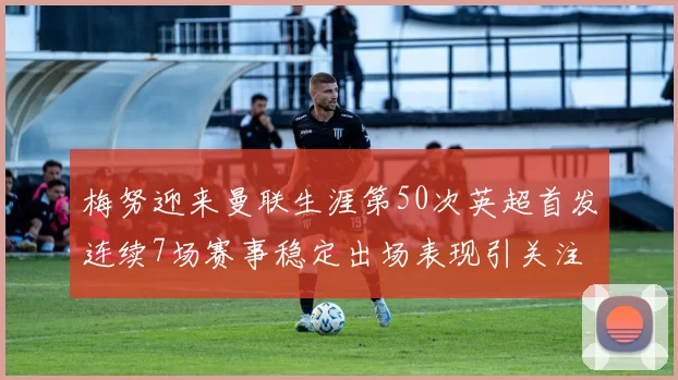 梅努迎来曼联生涯第50次英超首发连续7场赛事稳定出场表现引关注
