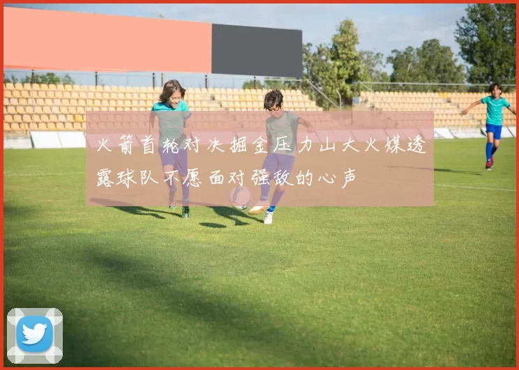 火箭首轮对决掘金压力山大火媒透露球队不愿面对强敌的心声
