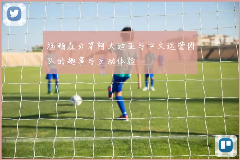 杨瀚森分享阿夫迪亚与中文运营团队的趣事与互动体验