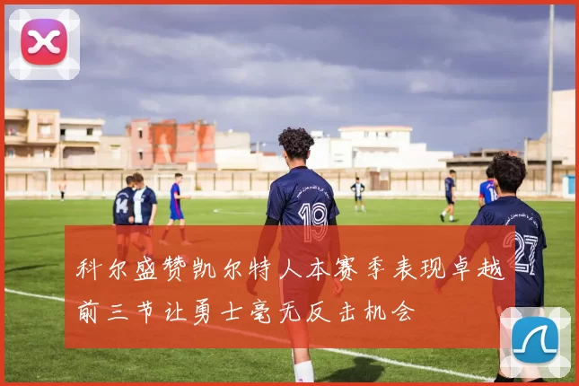 科尔盛赞凯尔特人本赛季表现卓越前三节让勇士毫无反击机会