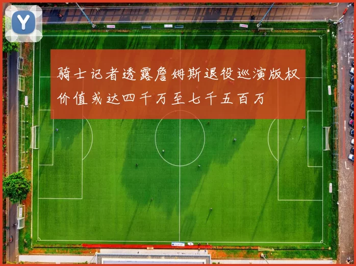 骑士记者透露詹姆斯退役巡演版权价值或达四千万至七千五百万