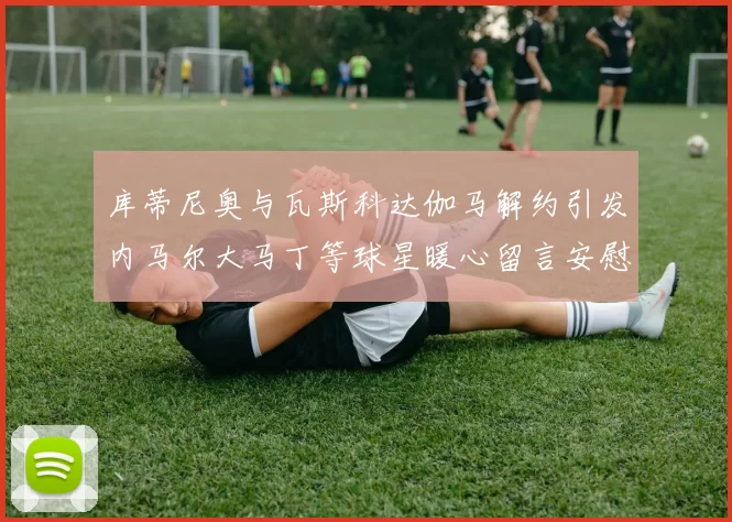 库蒂尼奥与瓦斯科达伽马解约引发内马尔大马丁等球星暖心留言安慰