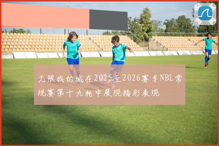 无限我的城在2025至2026赛季NBL常规赛第十九轮中展现精彩表现