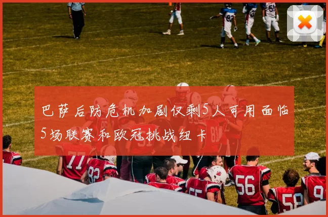 巴萨后防危机加剧仅剩5人可用面临5场联赛和欧冠挑战纽卡