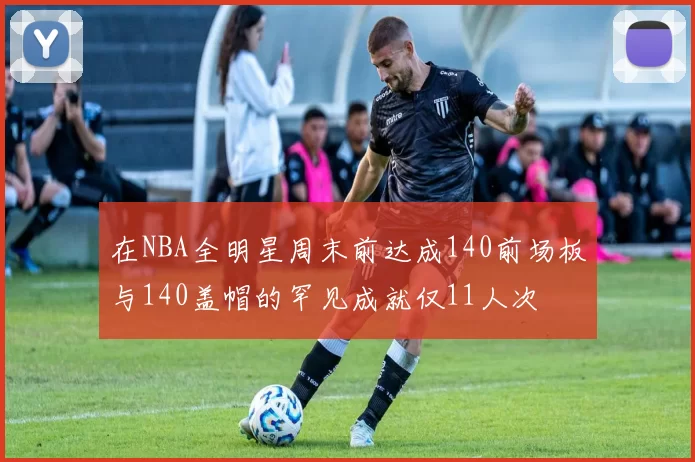 在NBA全明星周末前达成140前场板与140盖帽的罕见成就仅11人次