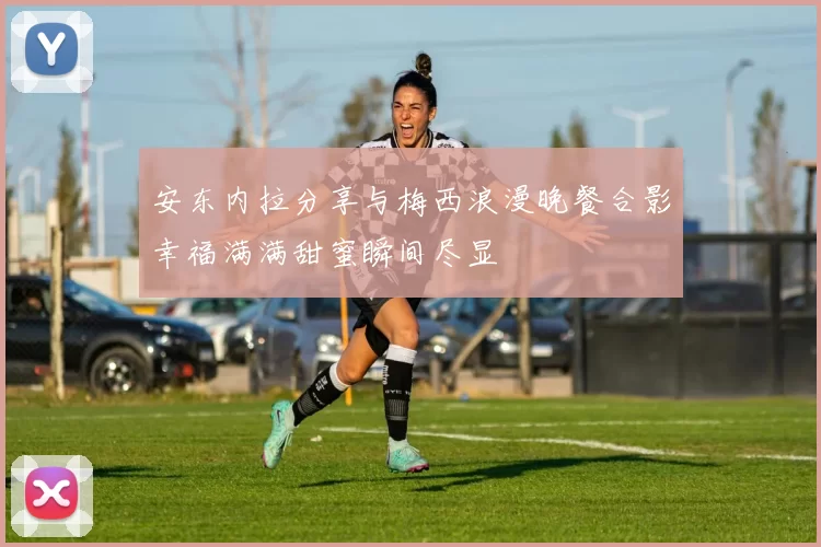 安东内拉分享与梅西浪漫晚餐合影幸福满满甜蜜瞬间尽显
