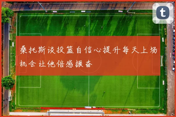 桑托斯谈投篮自信心提升每天上场机会让他倍感振奋