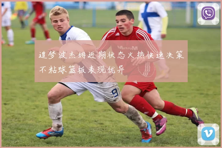 追梦波杰姆近期状态火热快速决策不粘球篮板表现优异
