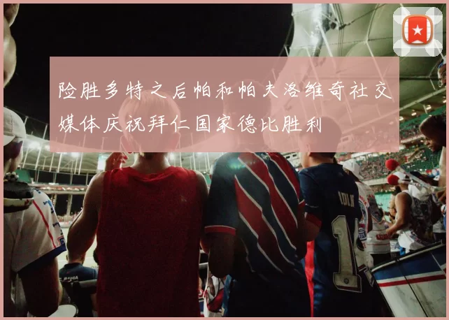 险胜多特之后帕和帕夫洛维奇社交媒体庆祝拜仁国家德比胜利