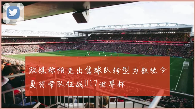 欧媒称帕克出售球队转型为教练今夏将带队征战U17世界杯