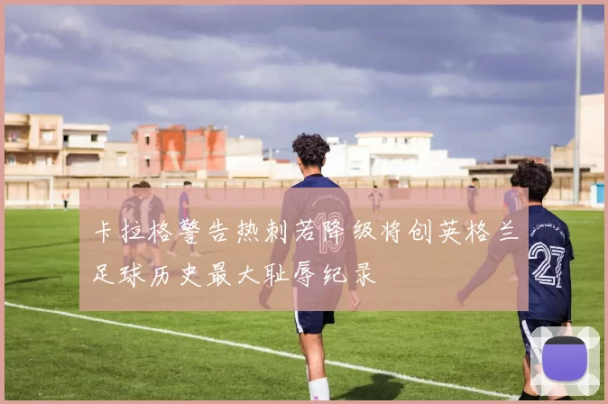 卡拉格警告热刺若降级将创英格兰足球历史最大耻辱纪录