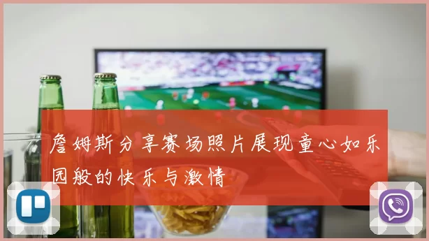 詹姆斯分享赛场照片展现童心如乐园般的快乐与激情